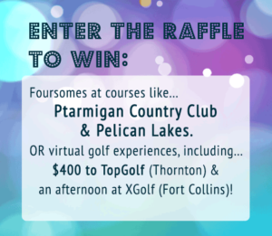 Enter the raffle to win foursome at courses like Ptarmigan Country Club and Pelican Lakes. Or virtual golf experiences including $400 to Top Golf in Thornton, and an afternoon at X-Golf in Fort Collins!